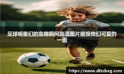 足球明星们的童趣瞬间高清图片展现他们可爱的一面