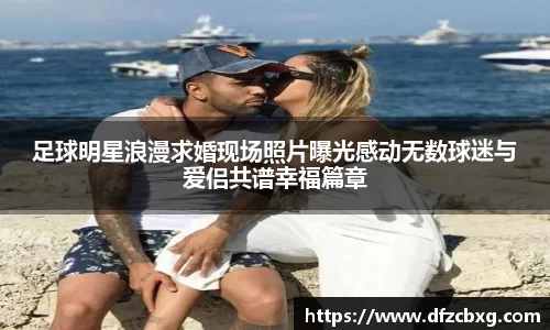 足球明星浪漫求婚现场照片曝光感动无数球迷与爱侣共谱幸福篇章
