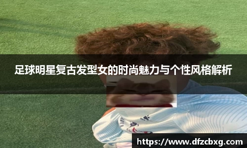 足球明星复古发型女的时尚魅力与个性风格解析
