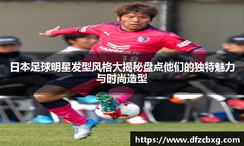 日本足球明星发型风格大揭秘盘点他们的独特魅力与时尚造型