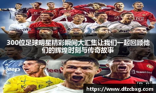 300位足球明星精彩瞬间大汇集让我们一起回顾他们的辉煌时刻与传奇故事