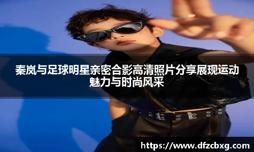 秦岚与足球明星亲密合影高清照片分享展现运动魅力与时尚风采