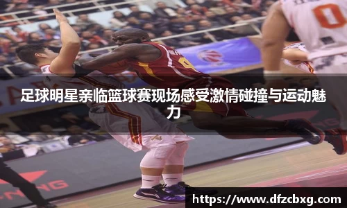 足球明星亲临篮球赛现场感受激情碰撞与运动魅力